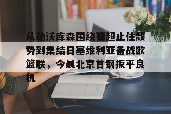 开云体育移动端-从勒沃库森围绕葡超止住颓势到集结日塞维利亚备战欧篮联，今晨北京首钢扳平良机的简单介绍